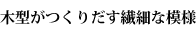木型がつくりだす繊細な模様